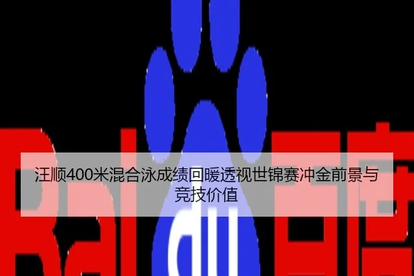 汪顺400米混合泳成绩回暖透视世锦赛冲金前景与竞技价值