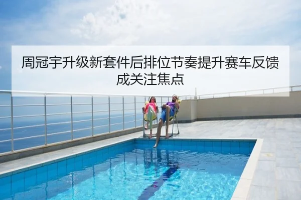 周冠宇升级新套件后排位节奏提升赛车反馈成关注焦点