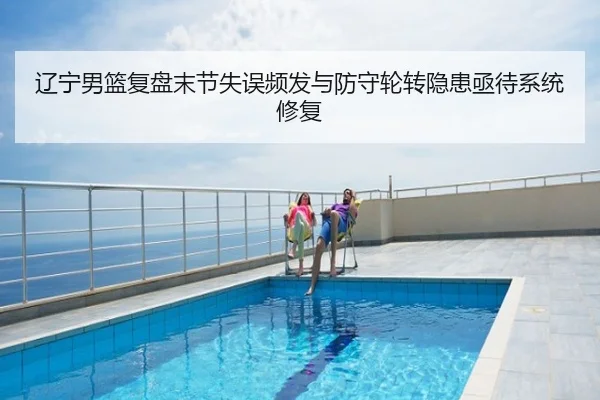 辽宁男篮复盘末节失误频发与防守轮转隐患亟待系统修复