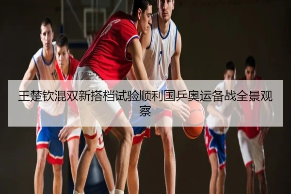 王楚钦混双新搭档试验顺利国乒奥运备战全景观察