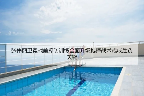 张伟丽卫冕战前摔防训练全面升级抱摔战术或成胜负关键